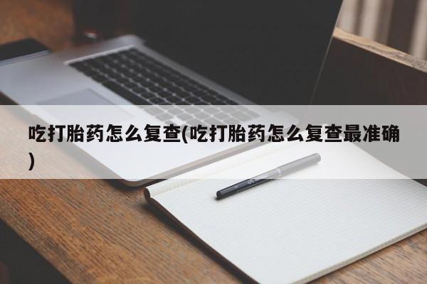 流产药网上专门卖店微信吃打胎药怎么复查(吃打胎药怎么复查最准确)
